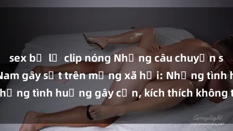 sex bị lộ clip nóng Những câu chuyện sex sinh viên Việt Nam gây sốt trên mạng xã hội: Những tình huống gây cấn, kích thích không thể bỏ qua