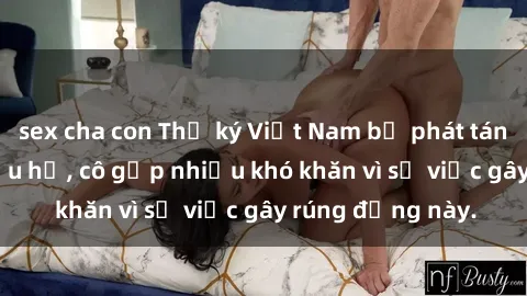 sex cha con Thư ký Việt Nam bị phát tán clip sex đáng xấu hổ, cô gặp nhiều khó khăn vì sự việc gây rúng động này.