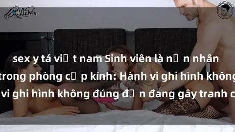 sex y tá việt nam Sinh viên là nạn nhân của video quay lén trong phòng cấp kính: Hành vi ghi hình không đúng đắn đang gây tranh cãi lớn