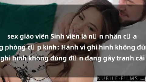 sex giáo viên Sinh viên là nạn nhân của video quay lén trong phòng cấp kính: Hành vi ghi hình không đúng đắn đang gây tranh cãi lớn