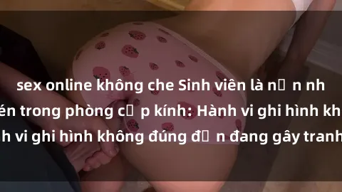 sex online không che Sinh viên là nạn nhân của video quay lén trong phòng cấp kính: Hành vi ghi hình không đúng đắn đang gây tranh cãi lớn