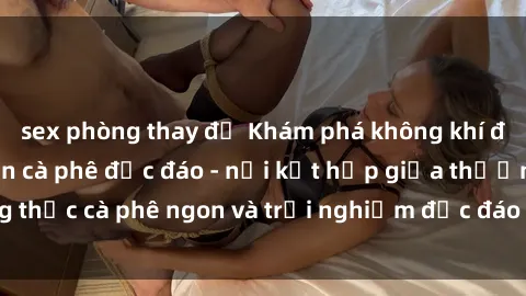 sex phòng thay đồ Khám phá không khí độc đáo tại sex quán cà phê độc đáo - nơi kết hợp giữa thưởng thức cà phê ngon và trải nghiệm độc đáo của không gian sex shop.