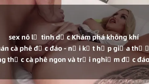 sex nô lệ tình dục Khám phá không khí độc đáo tại sex quán cà phê độc đáo - nơi kết hợp giữa thưởng thức cà phê ngon và trải nghiệm độc đáo của không gian sex shop.