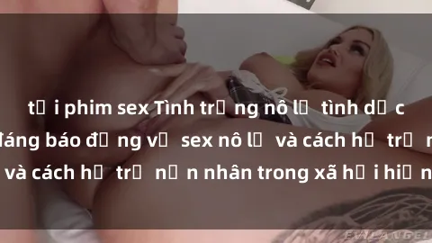 tải phim sex Tình trạng nô lệ tình dục: Những thực tế đáng báo động về sex nô lệ và cách hỗ trợ nạn nhân trong xã hội hiện nay