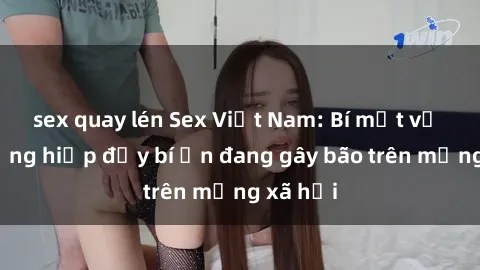 sex quay lén Sex Việt Nam: Bí mật về vụ cưỡng hiếp đầy bí ẩn đang gây bão trên mạng xã hội