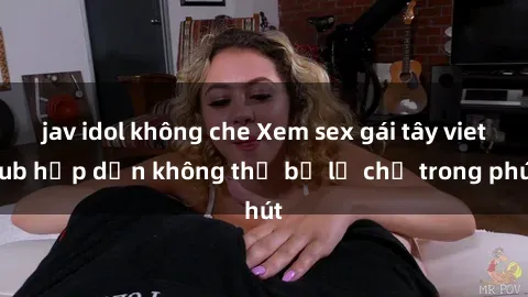 jav idol không che Xem sex gái tây vietsub hấp dẫn không thể bỏ lỡ chỉ trong phút