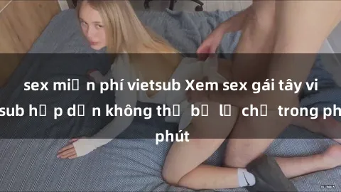 sex miễn phí vietsub Xem sex gái tây vietsub hấp dẫn không thể bỏ lỡ chỉ trong phút