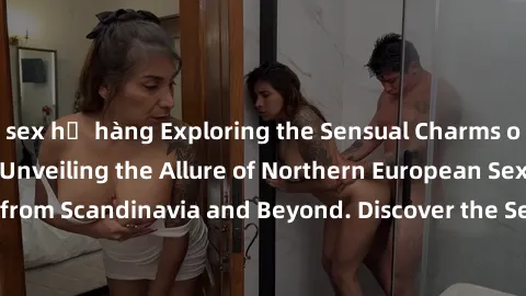 sex họ hàng Exploring the Sensual Charms of Nordic Beauties: Unveiling the Allure of Northern European Sexiness in Girls from Scandinavia and Beyond. Discover the Seductive Secrets of Northern Europe'