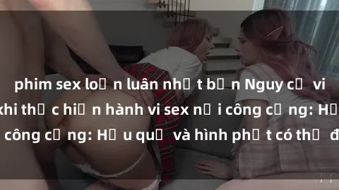 phim sex loạn luân nhật bản Nguy cơ vi phạm pháp luật khi thực hiện hành vi sex nơi công cộng: Hậu quả và hình phạt có thể đối mặt