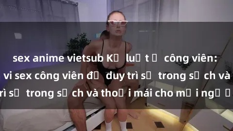sex anime vietsub Kỷ luật ở công viên: Chấn chỉnh hành vi sex công viên để duy trì sự trong sạch và thoải mái cho mọi người.