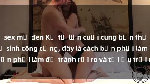 sex mỹ đen Kể từ lần cuối cùng bạn thực hành sex nhà vệ sinh công cộng, đây là cách bạn phải làm để tránh rủi ro và tối ưu trải nghiệm.