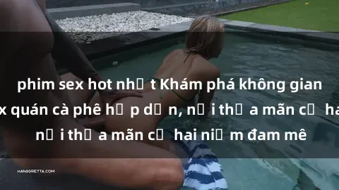 phim sex hot nhất Khám phá không gian độc đáo tại sex quán cà phê hấp dẫn, nơi thỏa mãn cả hai niềm đam mê
