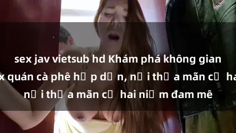 sex jav vietsub hd Khám phá không gian độc đáo tại sex quán cà phê hấp dẫn, nơi thỏa mãn cả hai niềm đam mê