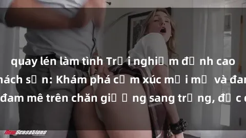 quay lén làm tình Trải nghiệm đỉnh cao tình yêu tại sex khách sạn: Khám phá cảm xúc mới mẻ và đam mê trên chăn giường sang trọng, độc đáo, không giới hạn.