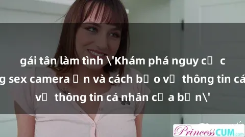 gái tân làm tình 'Khám phá nguy cơ của việc sử dụng sex camera ẩn và cách bảo vệ thông tin cá nhân của bạn'