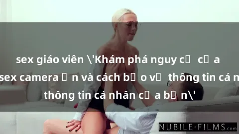 sex giáo viên 'Khám phá nguy cơ của việc sử dụng sex camera ẩn và cách bảo vệ thông tin cá nhân của bạn'
