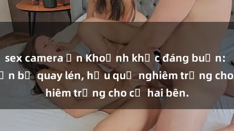 sex camera ẩn Khoảnh khắc đáng buồn: Sex khách sạn bị quay lén, hậu quả nghiêm trọng cho cả hai bên.