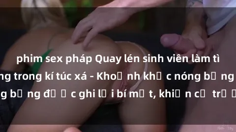 phim sex pháp Quay lén sinh viên làm tình ngay trên giường trong kí túc xá - Khoảnh khắc nóng bỏng được ghi lại bí mật, khiến cả trường học xôn xao.