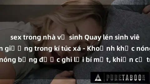 sex trong nhà vệ sinh Quay lén sinh viên làm tình ngay trên giường trong kí túc xá - Khoảnh khắc nóng bỏng được ghi lại bí mật, khiến cả trường học xôn xao.