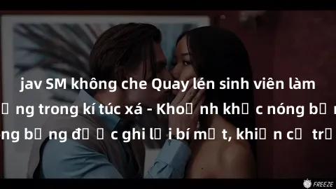 jav SM không che Quay lén sinh viên làm tình ngay trên giường trong kí túc xá - Khoảnh khắc nóng bỏng được ghi lại bí mật, khiến cả trường học xôn xao.