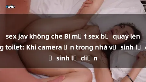 sex jav không che Bí mật sex bị quay lén trong toilet: Khi camera ẩn trong nhà vệ sinh lộ diện