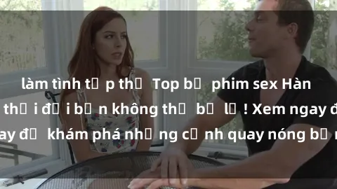 làm tình tập thể Top bộ phim sex Hàn Quốc hot nhất mọi thời đại bạn không thể bỏ lỡ! Xem ngay để khám phá những cảnh quay nóng bỏng, đầy nghẹt thở!