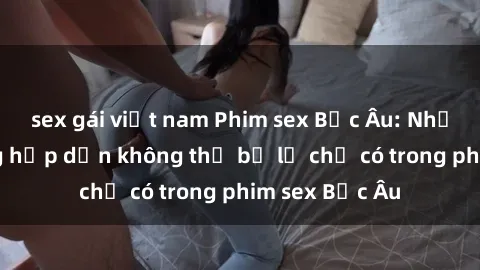 sex gái việt nam Phim sex Bắc Âu: Những cảnh nóng hấp dẫn không thể bỏ lỡ chỉ có trong phim sex Bắc Âu