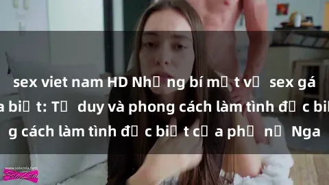 sex viet nam HD Những bí mật về sex gái Nga mà bạn chưa biết: Tư duy và phong cách làm tình đặc biệt của phụ nữ Nga