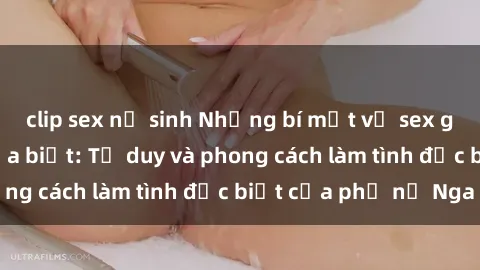 clip sex nữ sinh Những bí mật về sex gái Nga mà bạn chưa biết: Tư duy và phong cách làm tình đặc biệt của phụ nữ Nga