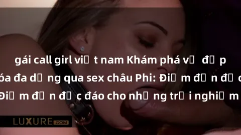 gái call girl việt nam Khám phá vẻ đẹp tự nhiên và văn hóa đa dạng qua sex châu Phi: Điểm đến độc đáo cho những trải nghiệm khó quên