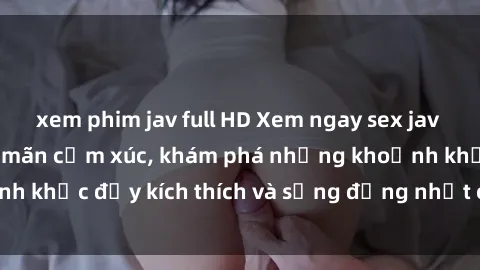 xem phim jav full HD Xem ngay sex jav không che để thỏa mãn cảm xúc, khám phá những khoảnh khắc đầy kích thích và sống động nhất chỉ trong click!