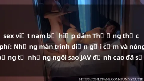 sex việt nam bị hiếp dâm Thưởng thức sex JAV idol miễn phí: Những màn trình diễn gợi cảm và nóng bỏng từ những ngôi sao JAV đỉnh cao đã sẵn sàng để bạn khám phá.