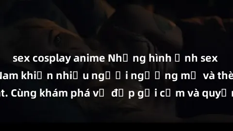 sex cosplay anime Những hình ảnh sex gái sinh viên Việt Nam khiến nhiều người ngưỡng mộ và thèm khát. Cùng khám phá vẻ đẹp gợi cảm và quyến rũ của những cô gái trẻ này.