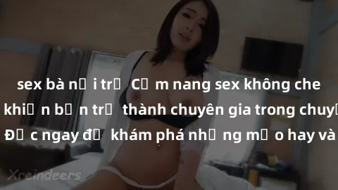 sex bà nội trợ Cẩm nang sex không che: Những bí quyết khiến bạn trở thành chuyên gia trong chuyện ấy! Đọc ngay để khám phá những mẹo hay và bí quyết tình dục không che.