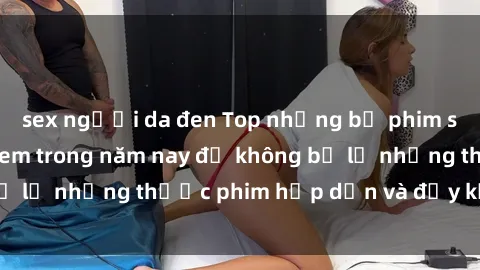 sex người da đen Top những bộ phim sex hay nhất nên xem trong năm nay để không bỏ lỡ những thước phim hấp dẫn và đầy kịch tính.