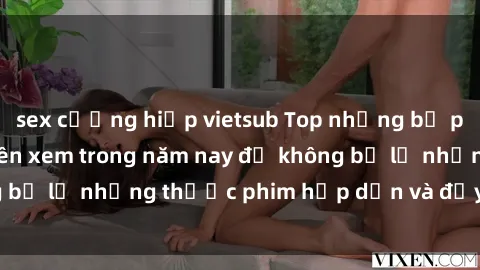 sex cưỡng hiếp vietsub Top những bộ phim sex hay nhất nên xem trong năm nay để không bỏ lỡ những thước phim hấp dẫn và đầy kịch tính.