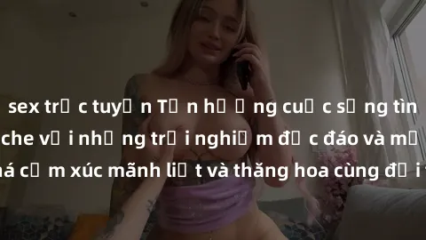 sex trực tuyến Tận hưởng cuộc sống tình dục online không che với những trải nghiệm độc đáo và mới lạ. Khám phá cảm xúc mãnh liệt và thăng hoa cùng đối tác tại các trang web chuyên nghiệp.