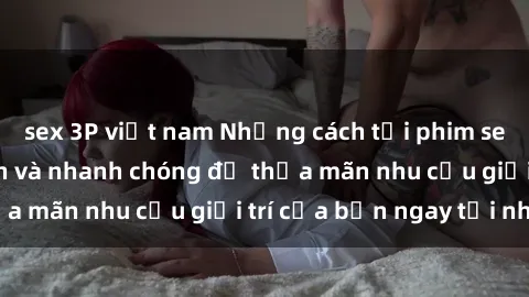 sex 3P việt nam Những cách tải phim sex về máy đơn giản và nhanh chóng để thỏa mãn nhu cầu giải trí của bạn ngay tại nhà