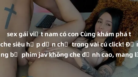sex gái việt nam có con Cùng khám phá thế giới jav không che siêu hấp dẫn chỉ trong vài cú click! Đắm chìm trong những bộ phim jav không che đỉnh cao, mang lại trải nghiệm thú vị và đầy kích thích.