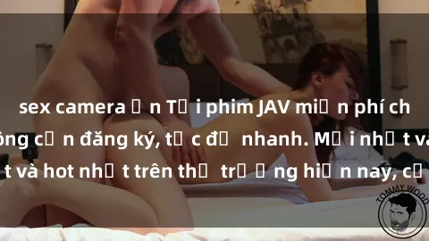 sex camera ẩn Tải phim JAV miễn phí chất lượng cao, không cần đăng ký, tốc độ nhanh. Mới nhất và hot nhất trên thị trường hiện nay, cập nhật hàng ngày.