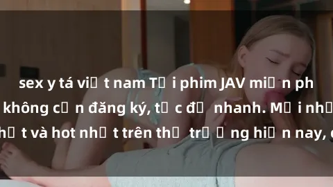 sex y tá việt nam Tải phim JAV miễn phí chất lượng cao, không cần đăng ký, tốc độ nhanh. Mới nhất và hot nhất trên thị trường hiện nay, cập nhật hàng ngày.