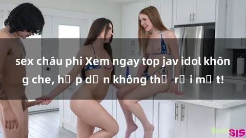 sex châu phi Xem ngay top jav idol không che, hấp dẫn không thể rời mắt!