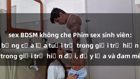 sex BDSM không che Phim sex sinh viên: Câu chuyện nóng bỏng của lứa tuổi trẻ trong giới trẻ hiện đại, đầy lửa và đam mê