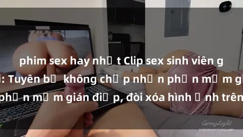 phim sex hay nhất Clip sex sinh viên gây sốt mạng xã hội: Tuyên bố không chấp nhận phần mềm gián điệp, đòi xóa hình ảnh trên internet