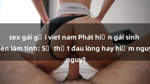 sex gái gọi viet nam Phát hiện gái sinh viên làm tình: Sự thật đau lòng hay hiểm nguy?