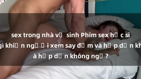 sex trong nhà vệ sinh Phim sex học sinh: Điều gì khiến người xem say đắm và hấp dẫn không ngờ?
