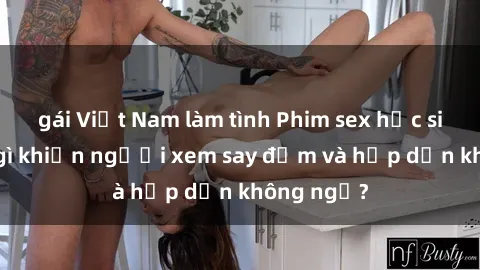 gái Việt Nam làm tình Phim sex học sinh: Điều gì khiến người xem say đắm và hấp dẫn không ngờ?