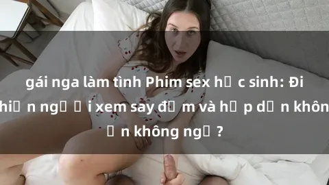 gái nga làm tình Phim sex học sinh: Điều gì khiến người xem say đắm và hấp dẫn không ngờ?