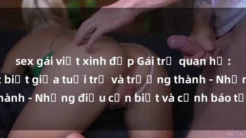 sex gái việt xinh đẹp Gái trẻ quan hệ: Mối quan hệ khác biệt giữa tuổi trẻ và trưởng thành - Những điều cần biết và cảnh báo từ chuyên gia