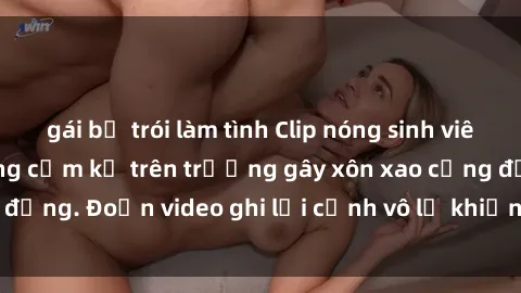gái bị trói làm tình Clip nóng sinh viên gây sốc: Hành động cấm kỵ trên trường gây xôn xao cộng đồng. Đoạn video ghi lại cảnh vô lễ khiến dư luận bức xúc.